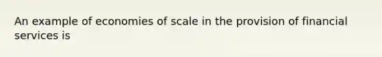 An example of economies of scale in the provision of financial services is