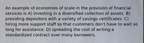 An example of economies of scale in the provision of financial services is A) investing in a diversified collection of assets. B) providing depositors with a variety of savings certificates. C) hiring more support staff so that customers don't have to wait so long for assistance. D) spreading the cost of writing a standardized contract over many borrowers.