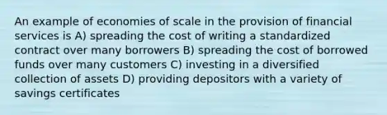 An example of economies of scale in the provision of financial services is A) spreading the cost of writing a standardized contract over many borrowers B) spreading the cost of borrowed funds over many customers C) investing in a diversified collection of assets D) providing depositors with a variety of savings certificates