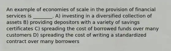 An example of economies of scale in the provision of financial services is ________. A) investing in a diversified collection of assets B) providing depositors with a variety of savings certificates C) spreading the cost of borrowed funds over many customers D) spreading the cost of writing a standardized contract over many borrowers