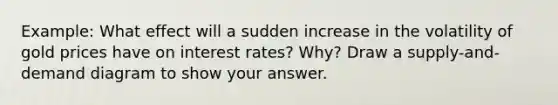 Example: What effect will a sudden increase in the volatility of gold prices have on interest rates? Why? Draw a supply-and-demand diagram to show your answer.