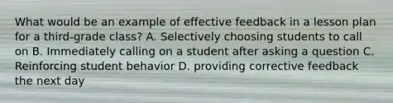 What would be an example of effective feedback in a lesson plan for a third-grade class? A. Selectively choosing students to call on B. Immediately calling on a student after asking a question C. Reinforcing student behavior D. providing corrective feedback the next day