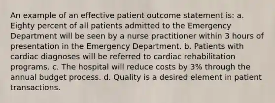 An example of an effective patient outcome statement is: a. Eighty percent of all patients admitted to the Emergency Department will be seen by a nurse practitioner within 3 hours of presentation in the Emergency Department. b. Patients with cardiac diagnoses will be referred to cardiac rehabilitation programs. c. The hospital will reduce costs by 3% through the annual budget process. d. Quality is a desired element in patient transactions.