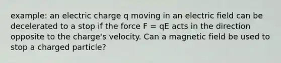 example: an electric charge q moving in an electric field can be decelerated to a stop if the force F = qE acts in the direction opposite to the charge's velocity. Can a magnetic field be used to stop a charged particle?