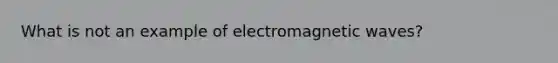 What is not an example of electromagnetic waves?