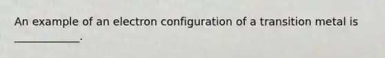 An example of an electron configuration of a transition metal is ____________.