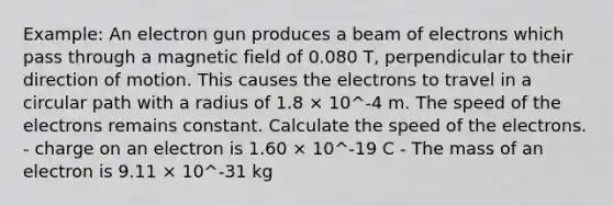 Example: An electron gun produces a beam of electrons which pass through a magnetic field of 0.080 T, perpendicular to their direction of motion. This causes the electrons to travel in a circular path with a radius of 1.8 × 10^-4 m. The speed of the electrons remains constant. Calculate the speed of the electrons. - charge on an electron is 1.60 × 10^-19 C - The mass of an electron is 9.11 × 10^-31 kg