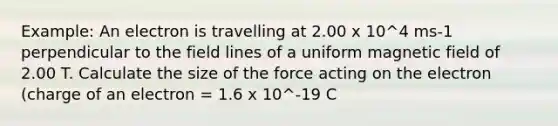 Example: An electron is travelling at 2.00 x 10^4 ms-1 perpendicular to the field lines of a uniform magnetic field of 2.00 T. Calculate the size of the force acting on the electron (charge of an electron = 1.6 x 10^-19 C