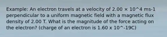 Example: An electron travels at a velocity of 2.00 × 10^4 ms-1 perpendicular to a uniform magnetic field with a magnetic flux density of 2.00 T. What is the magnitude of the force acting on the electron? (charge of an electron is 1.60 x 10^-19C)