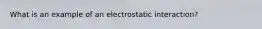 What is an example of an electrostatic interaction?