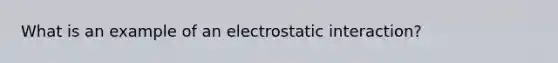 What is an example of an electrostatic interaction?