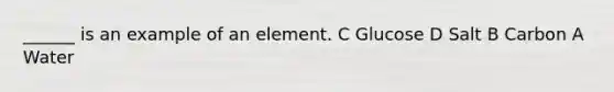 ______ is an example of an element. C Glucose D Salt B Carbon A Water