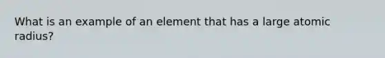 What is an example of an element that has a large atomic radius?