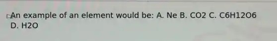 An example of an element would be: A. Ne B. CO2 C. C6H12O6 D. H2O