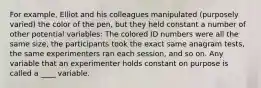 For example, Elliot and his colleagues manipulated (purposely varied) the color of the pen, but they held constant a number of other potential variables: The colored ID numbers were all the same size, the participants took the exact same anagram tests, the same experimenters ran each session, and so on. Any variable that an experimenter holds constant on purpose is called a ____ variable.