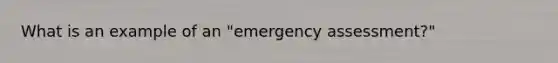 What is an example of an "emergency assessment?"