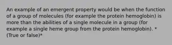 An example of an emergent property would be when the function of a group of molecules (for example the protein hemoglobin) is <a href='https://www.questionai.com/knowledge/keWHlEPx42-more-than' class='anchor-knowledge'>more than</a> the abilities of a single molecule in a group (for example a single heme group from the protein hemoglobin). *(True or false)*