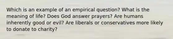 Which is an example of an empirical question? What is the meaning of life? Does God answer prayers? Are humans inherently good or evil? Are liberals or conservatives more likely to donate to charity?