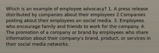 Which is an example of employee advocacy? 1. A press release distributed by companies about their employees 2.Companies posting about their employees on social media. 3. Employees who encourage family and friends to work for the company. 4. The promotion of a company or brand by employees who share information about their company's brand, product, or services in their social media networks.