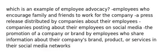 which is an example of employee advocacy? -employees who encourage family and friends to work for the company -a press release distributed by companies about their employees -companies posting about their employees on social media -the promotion of a company or brand by employees who share information about their company's brand, product, or services in their social media networks