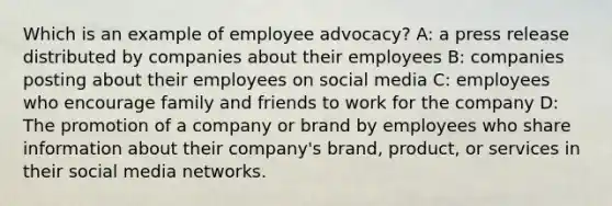 Which is an example of employee advocacy? A: a press release distributed by companies about their employees B: companies posting about their employees on social media C: employees who encourage family and friends to work for the company D: The promotion of a company or brand by employees who share information about their company's brand, product, or services in their social media networks.