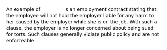 An example of _________ is an employment contract stating that the employee will not hold the employer liable for any harm to her caused by the employer while she is on the job. With such a clause, the employer is no longer concerned about being sued for torts. Such clauses generally violate public policy and are not enforceable.