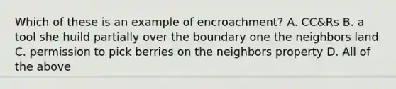 Which of these is an example of encroachment? A. CC&Rs B. a tool she huild partially over the boundary one the neighbors land C. permission to pick berries on the neighbors property D. All of the above