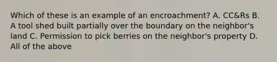 Which of these is an example of an encroachment? A. CC&Rs B. A tool shed built partially over the boundary on the neighbor's land C. Permission to pick berries on the neighbor's property D. All of the above