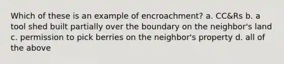 Which of these is an example of encroachment? a. CC&Rs b. a tool shed built partially over the boundary on the neighbor's land c. permission to pick berries on the neighbor's property d. all of the above