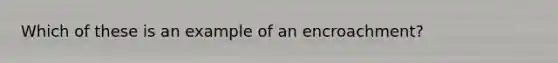Which of these is an example of an encroachment?