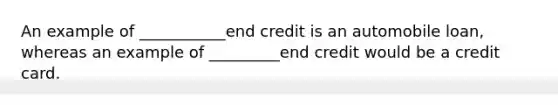 An example of ___________end credit is an automobile loan, whereas an example of _________end credit would be a credit card.