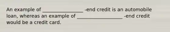 An example of _________________ -end credit is an automobile loan, whereas an example of ___________________ -end credit would be a credit card.