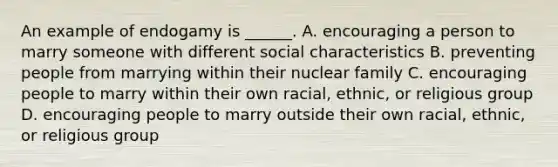 An example of endogamy is ______. A. encouraging a person to marry someone with different social characteristics B. preventing people from marrying within their nuclear family C. encouraging people to marry within their own racial, ethnic, or religious group D. encouraging people to marry outside their own racial, ethnic, or religious group