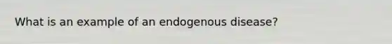 What is an example of an endogenous disease?