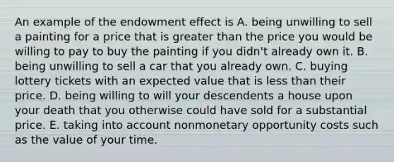 An example of the endowment effect is A. being unwilling to sell a painting for a price that is greater than the price you would be willing to pay to buy the painting if you​ didn't already own it. B. being unwilling to sell a car that you already own. C. buying lottery tickets with an expected value that is less than their price. D. being willing to will your descendents a house upon your death that you otherwise could have sold for a substantial price. E. taking into account nonmonetary opportunity costs such as the value of your time.