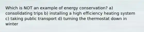 Which is NOT an example of energy conservation? a) consolidating trips b) installing a high efficiency heating system c) taking public transport d) turning the thermostat down in winter