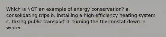 Which is NOT an example of energy conservation? a. consolidating trips b. installing a high efficiency heating system c. taking public transport d. turning the thermostat down in winter