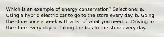 Which is an example of energy conservation? Select one: a. Using a hybrid electric car to go to the store every day. b. Going the store once a week with a list of what you need. c. Driving to the store every day. d. Taking the bus to the store every day.