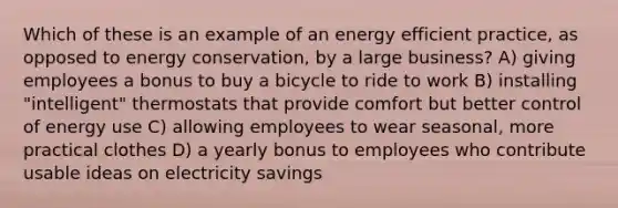 Which of these is an example of an energy efficient practice, as opposed to energy conservation, by a large business? A) giving employees a bonus to buy a bicycle to ride to work B) installing "intelligent" thermostats that provide comfort but better control of energy use C) allowing employees to wear seasonal, more practical clothes D) a yearly bonus to employees who contribute usable ideas on electricity savings