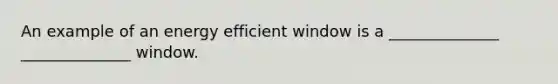 An example of an energy efficient window is a ______________ ______________ window.