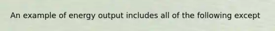 An example of energy output includes all of the following except