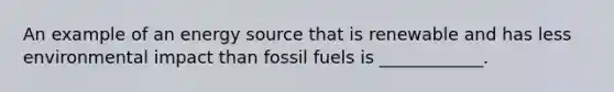 An example of an energy source that is renewable and has less environmental impact than fossil fuels is ____________.