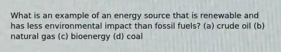 What is an example of an energy source that is renewable and has less environmental impact than fossil fuels? (a) crude oil (b) natural gas (c) bioenergy (d) coal