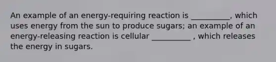 An example of an energy-requiring reaction is __________, which uses energy from the sun to produce sugars; an example of an energy-releasing reaction is cellular __________ , which releases the energy in sugars.