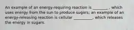 An example of an energy-requiring reaction is ________ , which uses energy from the sun to produce sugars; an example of an energy-releasing reaction is cellular __________, which releases the energy in sugars.