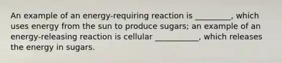 An example of an energy-requiring reaction is _________, which uses energy from the sun to produce sugars; an example of an energy-releasing reaction is cellular ___________, which releases the energy in sugars.