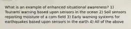 What is an example of enhanced situational awareness? 1) Tsunami warning based upon sensors in the ocean 2) Soil sensors reporting moisture of a corn field 3) Early warning systems for earthquakes based upon sensors in the earth 4) All of the above