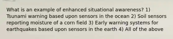 What is an example of enhanced situational awareness? 1) Tsunami warning based upon sensors in the ocean 2) Soil sensors reporting moisture of a corn field 3) Early warning systems for earthquakes based upon sensors in the earth 4) All of the above