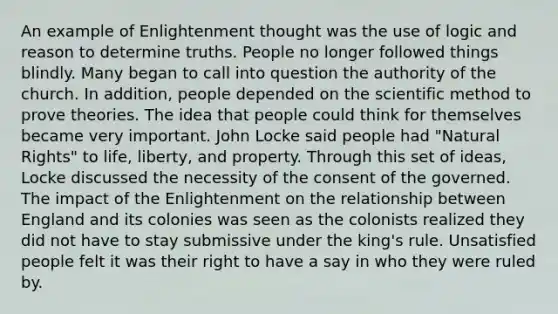 An example of Enlightenment thought was the use of logic and reason to determine truths. People no longer followed things blindly. Many began to call into question the authority of the church. In addition, people depended on the scientific method to prove theories. The idea that people could think for themselves became very important. John Locke said people had "Natural Rights" to life, liberty, and property. Through this set of ideas, Locke discussed the necessity of the consent of the governed. The impact of the Enlightenment on the relationship between England and its colonies was seen as the colonists realized they did not have to stay submissive under the king's rule. Unsatisfied people felt it was their right to have a say in who they were ruled by.