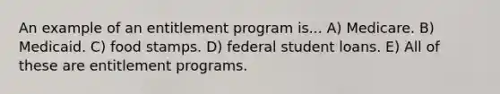 An example of an entitlement program is... A) Medicare. B) Medicaid. C) food stamps. D) federal student loans. E) All of these are entitlement programs.